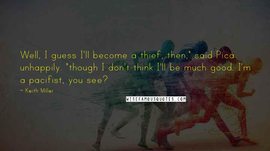 Keith Miller Quotes: Well, I guess I'll become a thief, then," said Pica unhappily. "though I don't think I'll be much good. I'm a pacifist, you see?