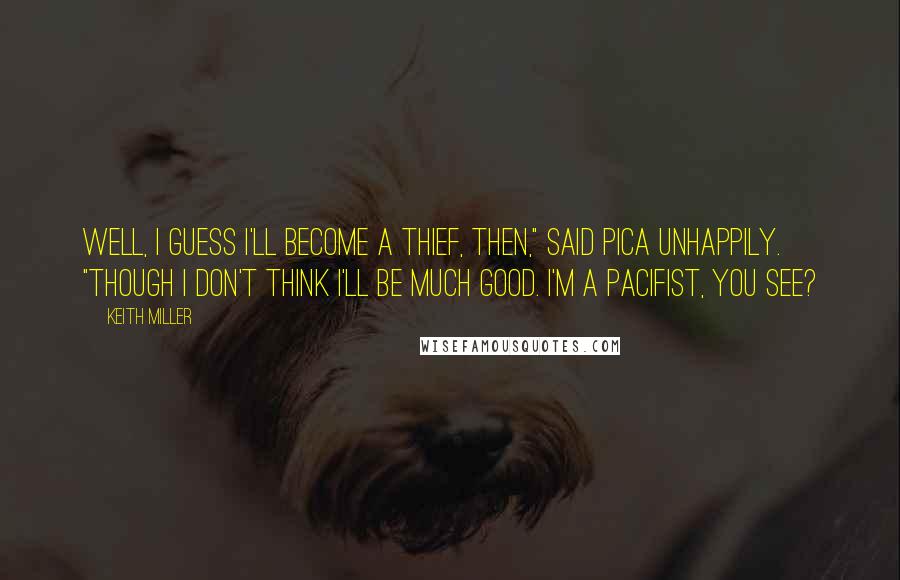 Keith Miller Quotes: Well, I guess I'll become a thief, then," said Pica unhappily. "though I don't think I'll be much good. I'm a pacifist, you see?