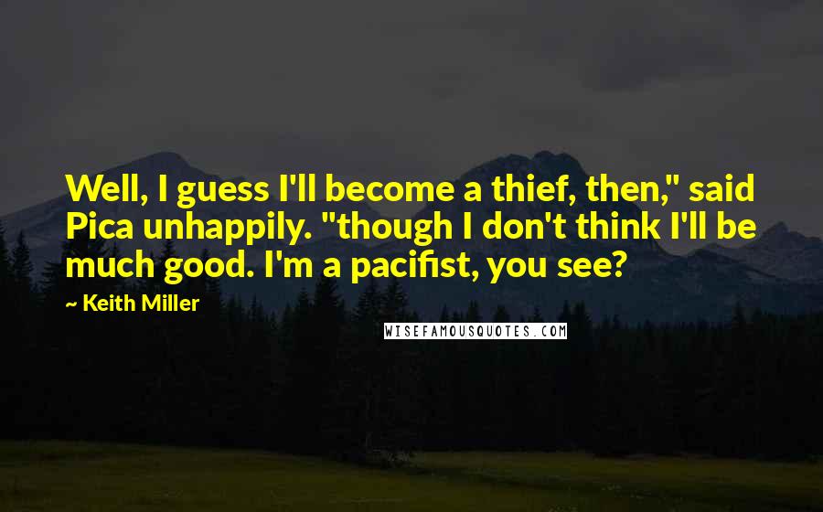 Keith Miller Quotes: Well, I guess I'll become a thief, then," said Pica unhappily. "though I don't think I'll be much good. I'm a pacifist, you see?