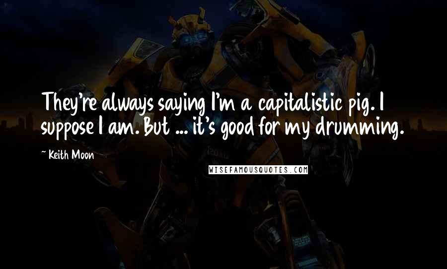 Keith Moon Quotes: They're always saying I'm a capitalistic pig. I suppose I am. But ... it's good for my drumming.