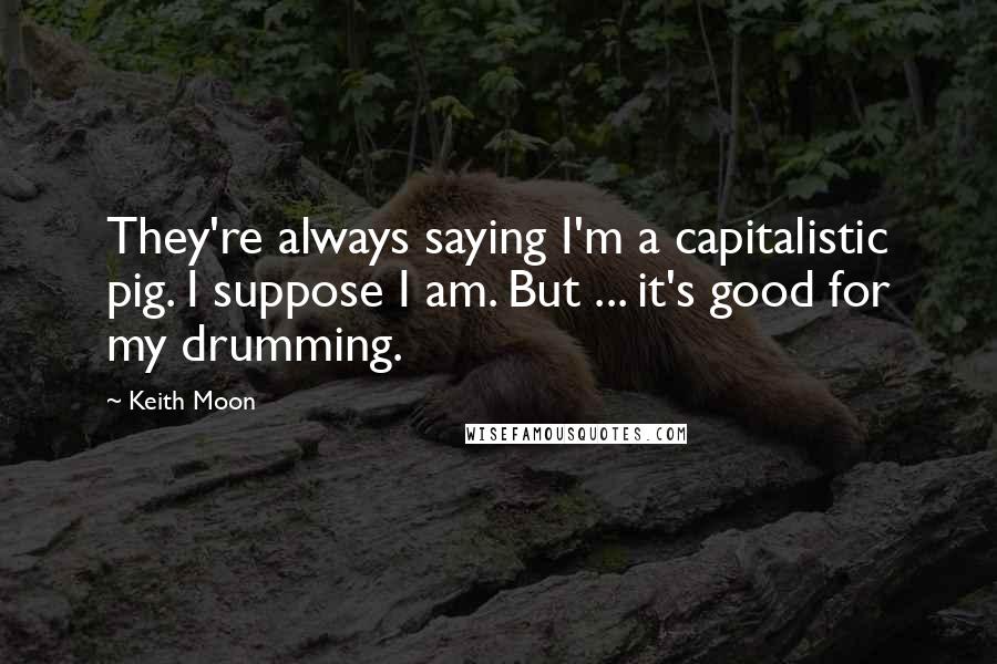 Keith Moon Quotes: They're always saying I'm a capitalistic pig. I suppose I am. But ... it's good for my drumming.