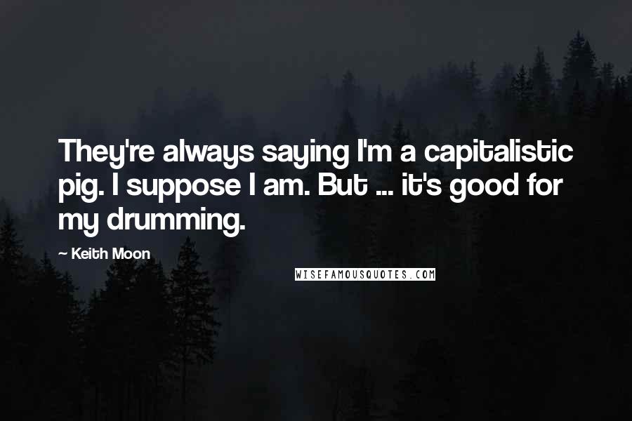 Keith Moon Quotes: They're always saying I'm a capitalistic pig. I suppose I am. But ... it's good for my drumming.