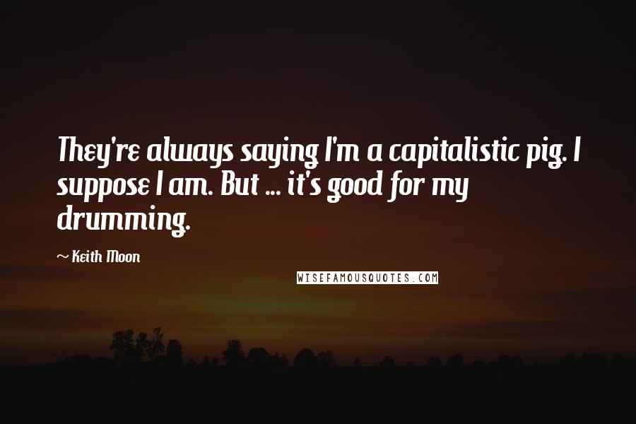 Keith Moon Quotes: They're always saying I'm a capitalistic pig. I suppose I am. But ... it's good for my drumming.