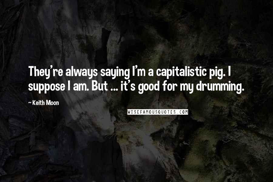 Keith Moon Quotes: They're always saying I'm a capitalistic pig. I suppose I am. But ... it's good for my drumming.