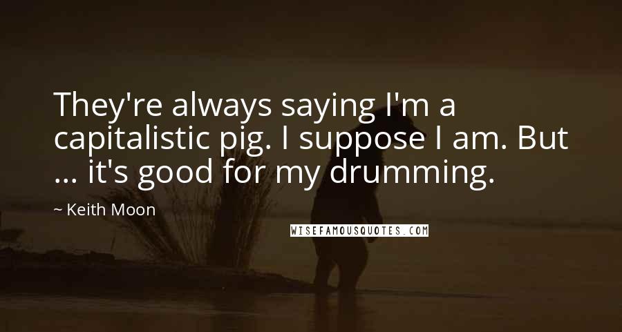 Keith Moon Quotes: They're always saying I'm a capitalistic pig. I suppose I am. But ... it's good for my drumming.