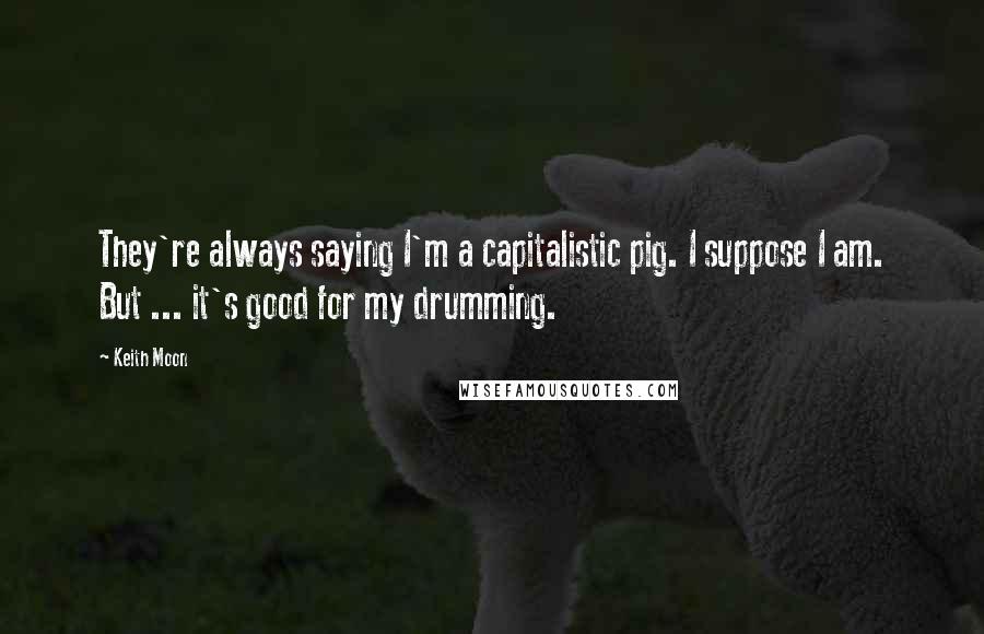 Keith Moon Quotes: They're always saying I'm a capitalistic pig. I suppose I am. But ... it's good for my drumming.