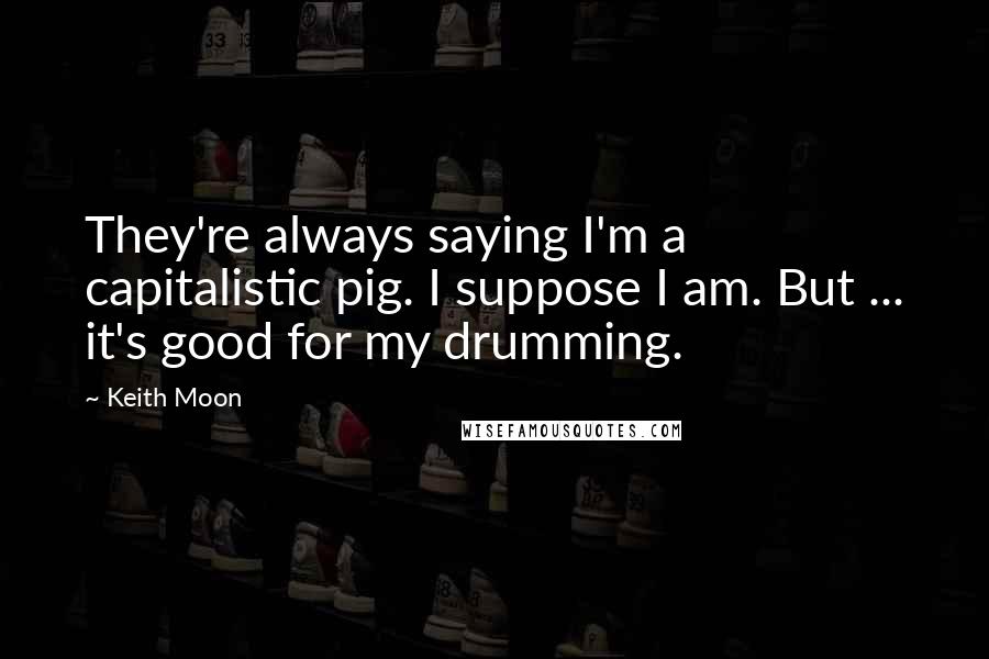 Keith Moon Quotes: They're always saying I'm a capitalistic pig. I suppose I am. But ... it's good for my drumming.