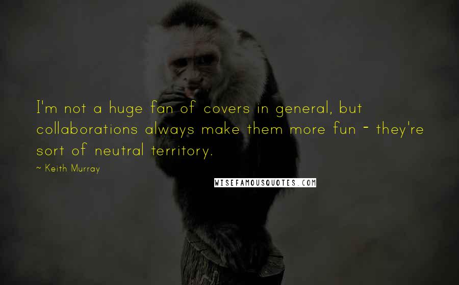 Keith Murray Quotes: I'm not a huge fan of covers in general, but collaborations always make them more fun - they're sort of neutral territory.