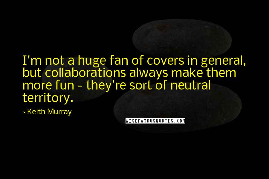 Keith Murray Quotes: I'm not a huge fan of covers in general, but collaborations always make them more fun - they're sort of neutral territory.