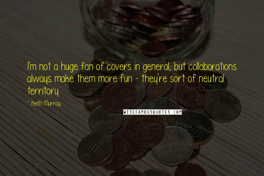 Keith Murray Quotes: I'm not a huge fan of covers in general, but collaborations always make them more fun - they're sort of neutral territory.