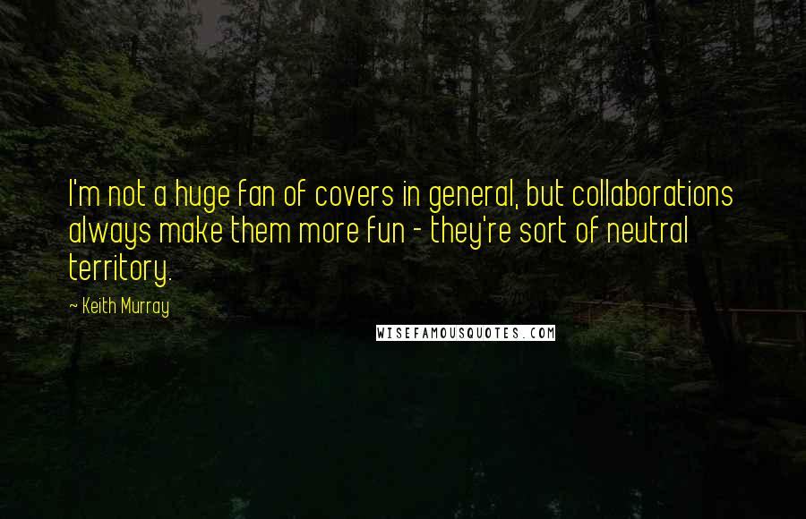 Keith Murray Quotes: I'm not a huge fan of covers in general, but collaborations always make them more fun - they're sort of neutral territory.