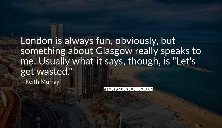 Keith Murray Quotes: London is always fun, obviously, but something about Glasgow really speaks to me. Usually what it says, though, is "Let's get wasted."