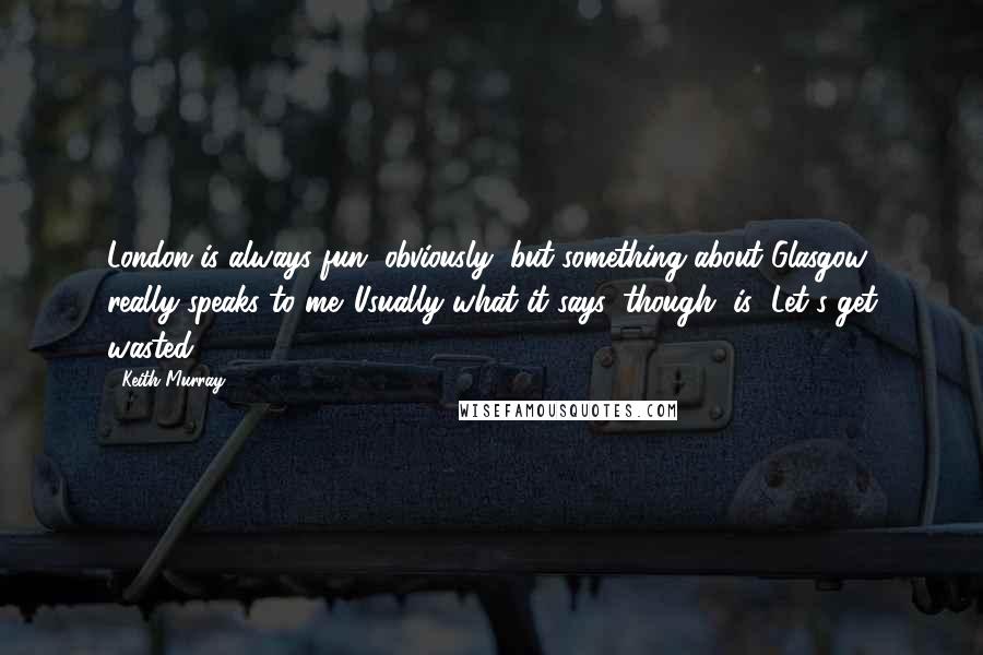 Keith Murray Quotes: London is always fun, obviously, but something about Glasgow really speaks to me. Usually what it says, though, is "Let's get wasted."