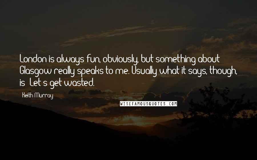 Keith Murray Quotes: London is always fun, obviously, but something about Glasgow really speaks to me. Usually what it says, though, is "Let's get wasted."