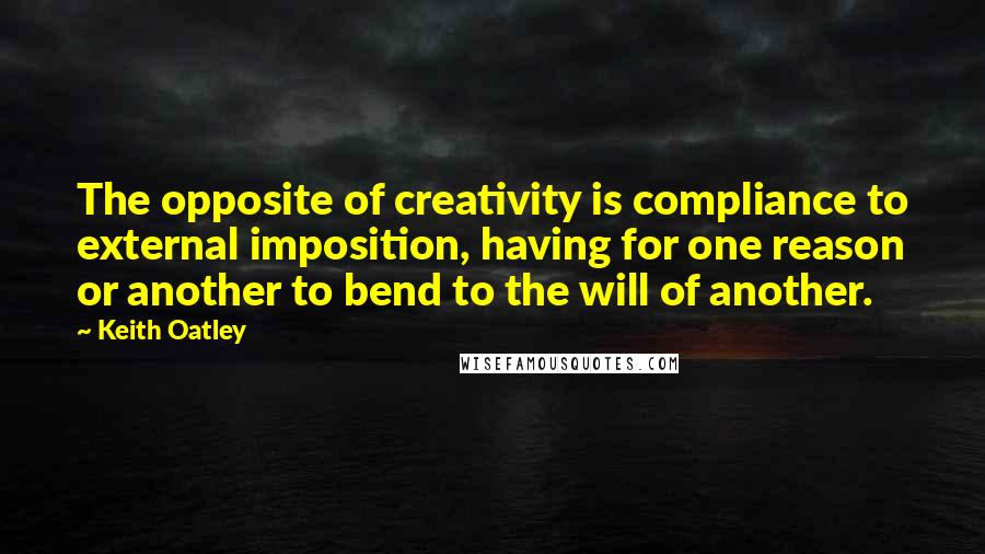 Keith Oatley Quotes: The opposite of creativity is compliance to external imposition, having for one reason or another to bend to the will of another.