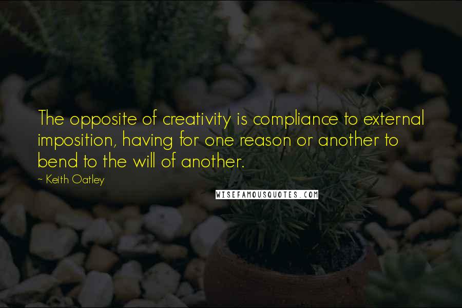 Keith Oatley Quotes: The opposite of creativity is compliance to external imposition, having for one reason or another to bend to the will of another.