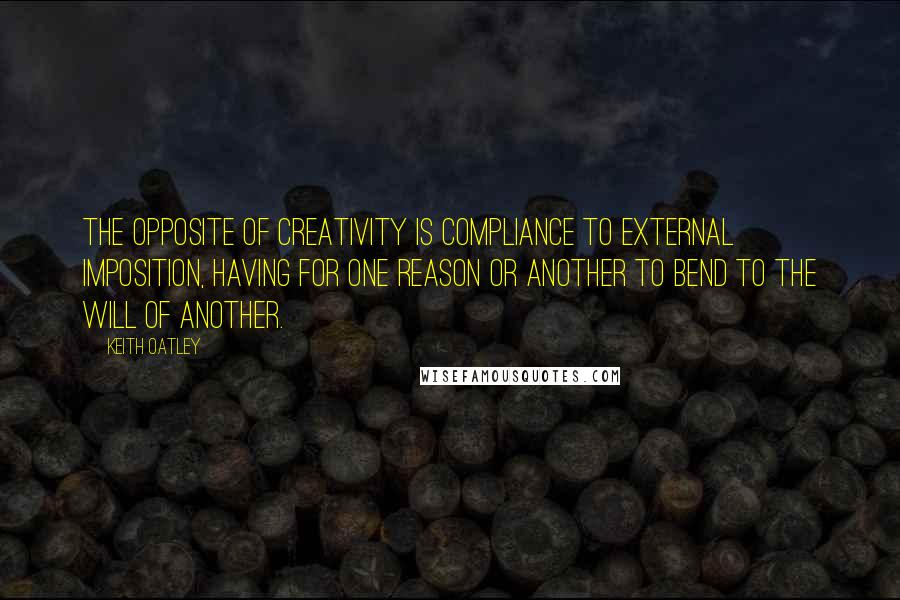 Keith Oatley Quotes: The opposite of creativity is compliance to external imposition, having for one reason or another to bend to the will of another.