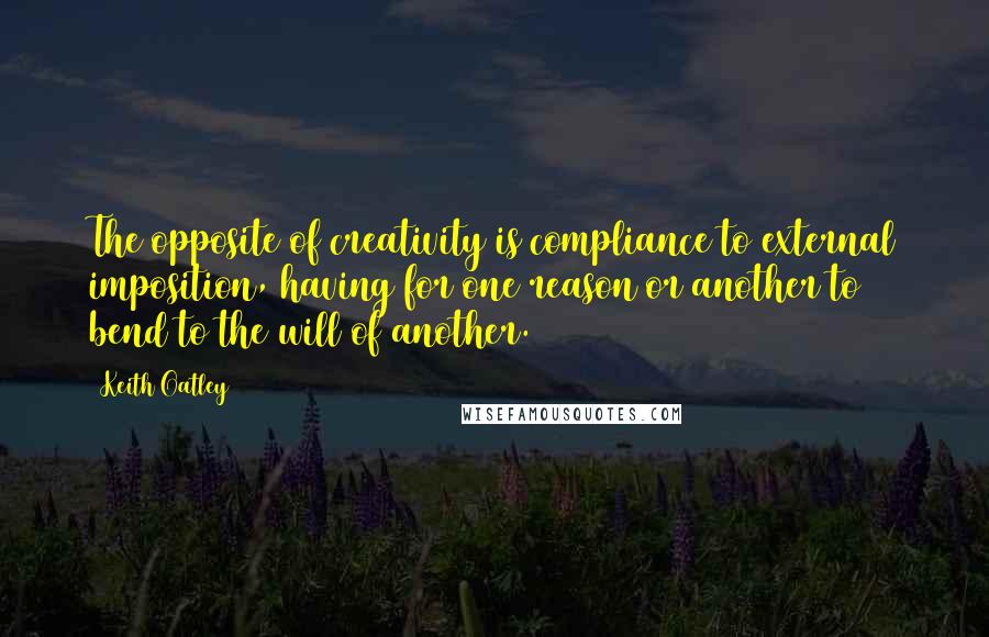 Keith Oatley Quotes: The opposite of creativity is compliance to external imposition, having for one reason or another to bend to the will of another.