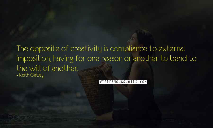 Keith Oatley Quotes: The opposite of creativity is compliance to external imposition, having for one reason or another to bend to the will of another.