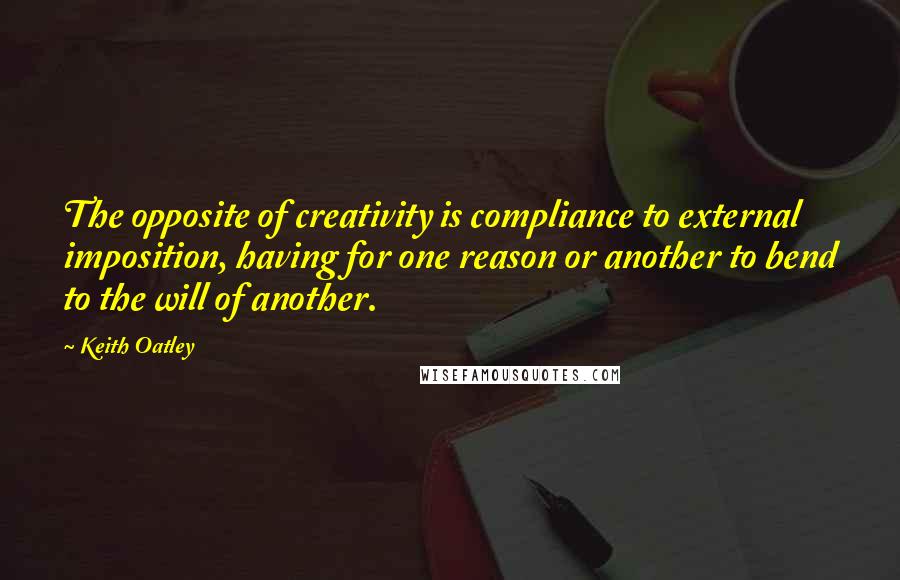 Keith Oatley Quotes: The opposite of creativity is compliance to external imposition, having for one reason or another to bend to the will of another.