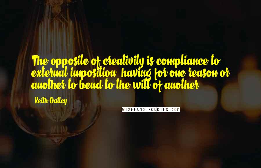 Keith Oatley Quotes: The opposite of creativity is compliance to external imposition, having for one reason or another to bend to the will of another.