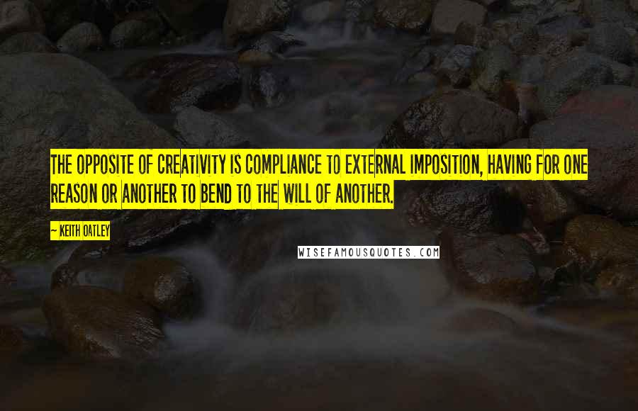 Keith Oatley Quotes: The opposite of creativity is compliance to external imposition, having for one reason or another to bend to the will of another.