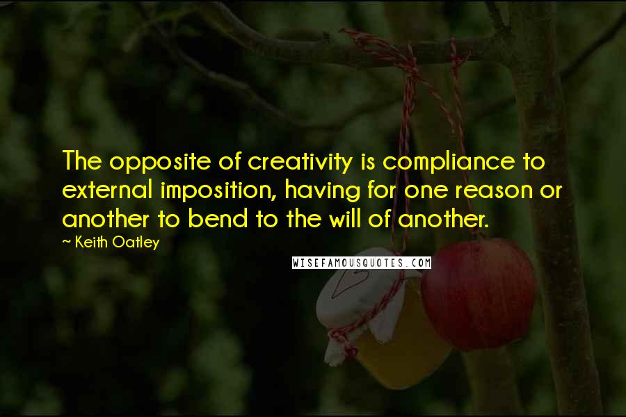 Keith Oatley Quotes: The opposite of creativity is compliance to external imposition, having for one reason or another to bend to the will of another.