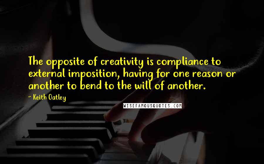 Keith Oatley Quotes: The opposite of creativity is compliance to external imposition, having for one reason or another to bend to the will of another.