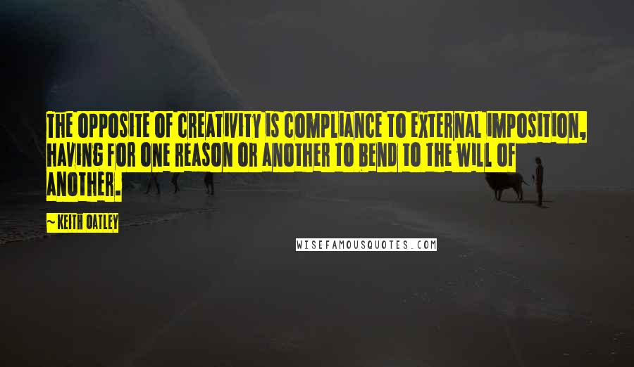 Keith Oatley Quotes: The opposite of creativity is compliance to external imposition, having for one reason or another to bend to the will of another.