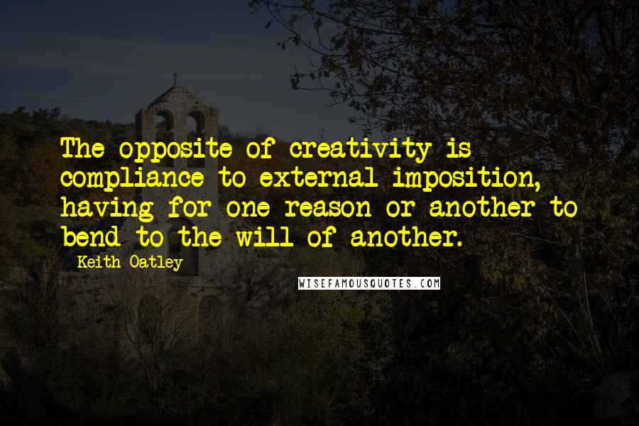 Keith Oatley Quotes: The opposite of creativity is compliance to external imposition, having for one reason or another to bend to the will of another.