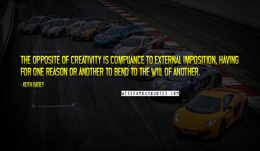 Keith Oatley Quotes: The opposite of creativity is compliance to external imposition, having for one reason or another to bend to the will of another.