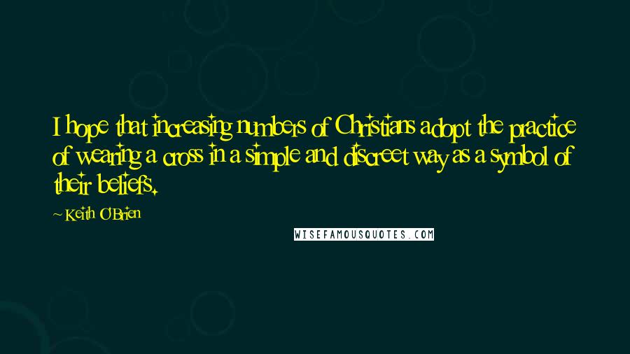 Keith O'Brien Quotes: I hope that increasing numbers of Christians adopt the practice of wearing a cross in a simple and discreet way as a symbol of their beliefs.