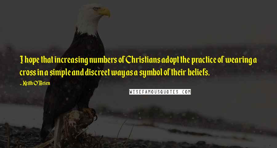 Keith O'Brien Quotes: I hope that increasing numbers of Christians adopt the practice of wearing a cross in a simple and discreet way as a symbol of their beliefs.