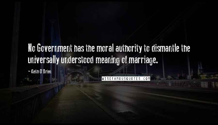 Keith O'Brien Quotes: No Government has the moral authority to dismantle the universally understood meaning of marriage.