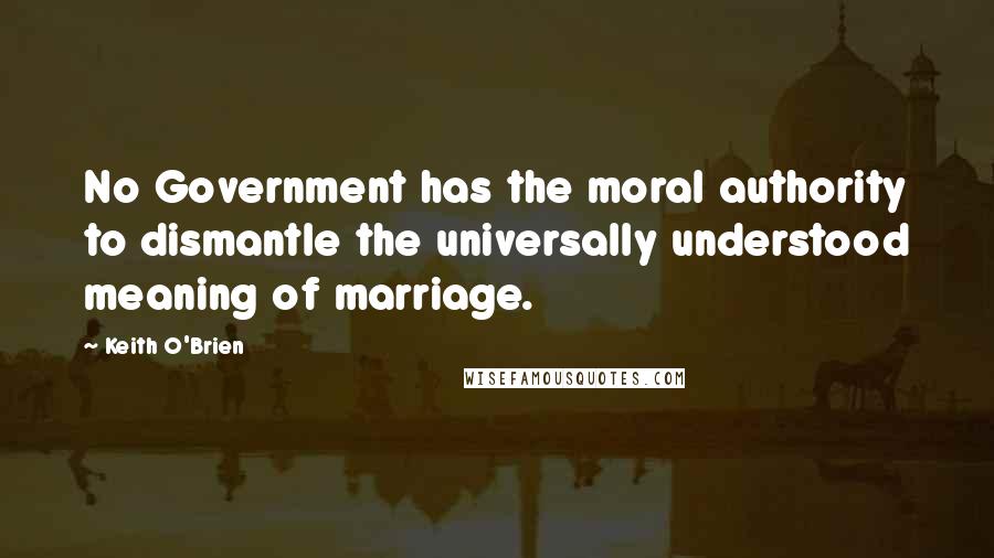 Keith O'Brien Quotes: No Government has the moral authority to dismantle the universally understood meaning of marriage.