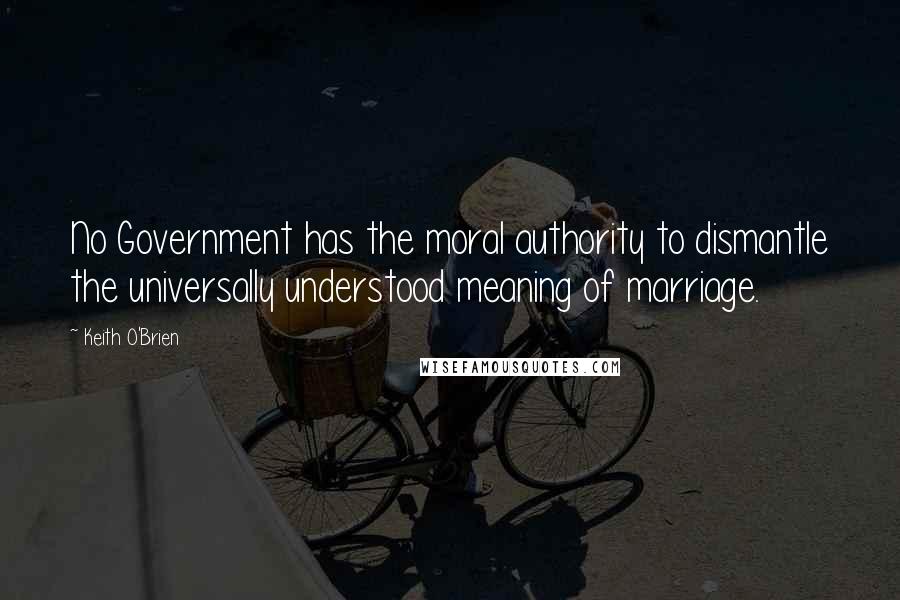 Keith O'Brien Quotes: No Government has the moral authority to dismantle the universally understood meaning of marriage.