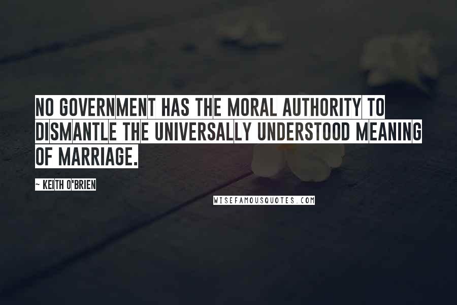 Keith O'Brien Quotes: No Government has the moral authority to dismantle the universally understood meaning of marriage.