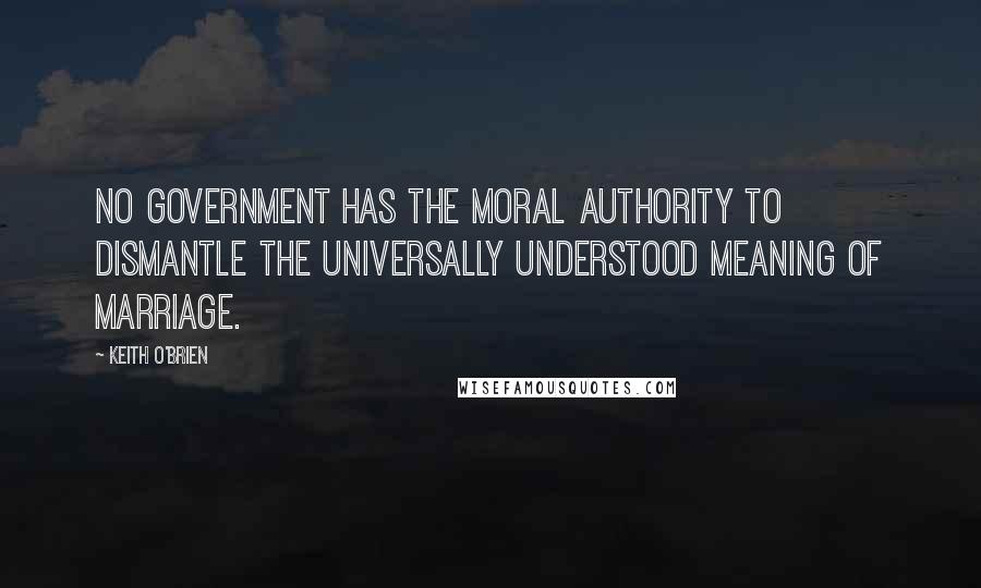 Keith O'Brien Quotes: No Government has the moral authority to dismantle the universally understood meaning of marriage.