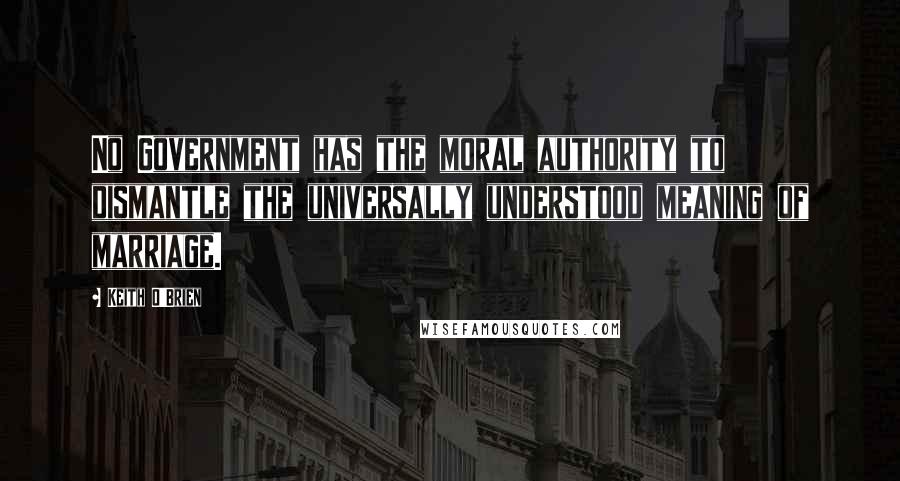 Keith O'Brien Quotes: No Government has the moral authority to dismantle the universally understood meaning of marriage.