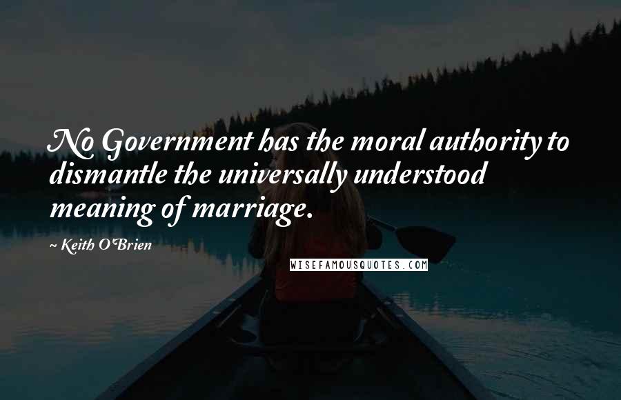 Keith O'Brien Quotes: No Government has the moral authority to dismantle the universally understood meaning of marriage.