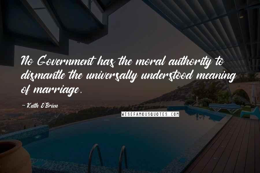 Keith O'Brien Quotes: No Government has the moral authority to dismantle the universally understood meaning of marriage.