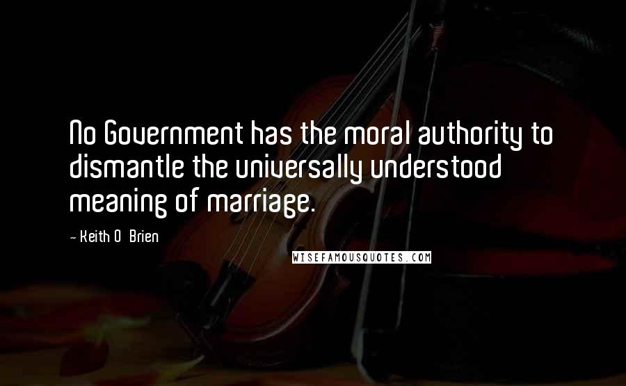 Keith O'Brien Quotes: No Government has the moral authority to dismantle the universally understood meaning of marriage.