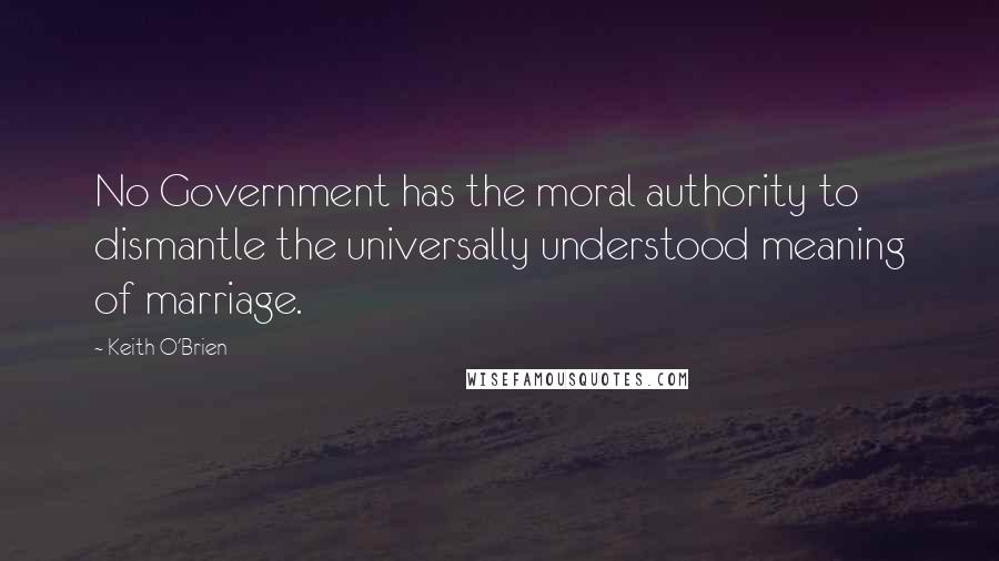 Keith O'Brien Quotes: No Government has the moral authority to dismantle the universally understood meaning of marriage.