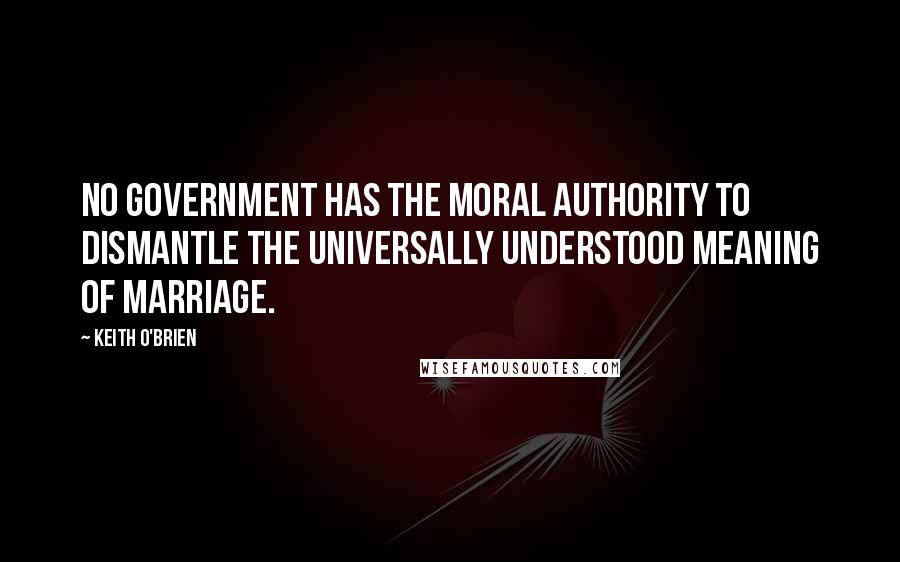 Keith O'Brien Quotes: No Government has the moral authority to dismantle the universally understood meaning of marriage.