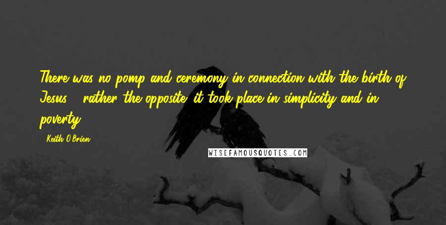 Keith O'Brien Quotes: There was no pomp and ceremony in connection with the birth of Jesus - rather the opposite: it took place in simplicity and in poverty.