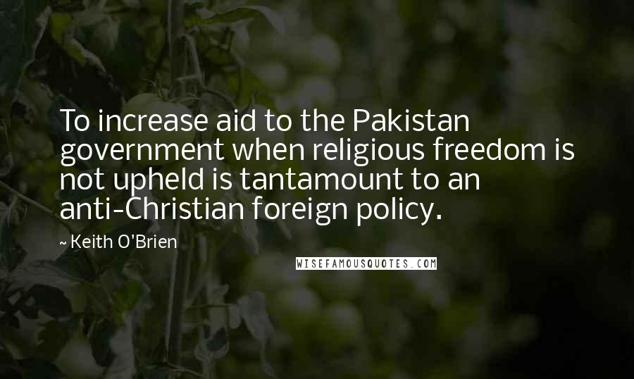 Keith O'Brien Quotes: To increase aid to the Pakistan government when religious freedom is not upheld is tantamount to an anti-Christian foreign policy.