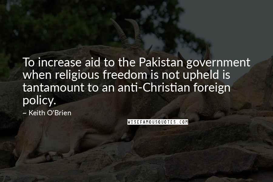 Keith O'Brien Quotes: To increase aid to the Pakistan government when religious freedom is not upheld is tantamount to an anti-Christian foreign policy.