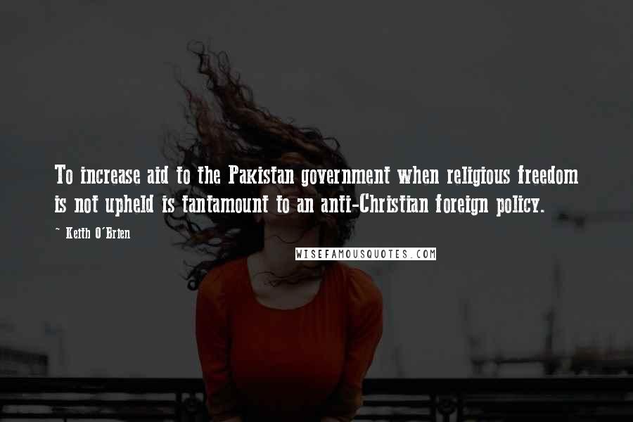 Keith O'Brien Quotes: To increase aid to the Pakistan government when religious freedom is not upheld is tantamount to an anti-Christian foreign policy.
