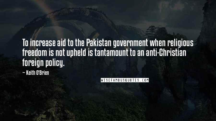 Keith O'Brien Quotes: To increase aid to the Pakistan government when religious freedom is not upheld is tantamount to an anti-Christian foreign policy.