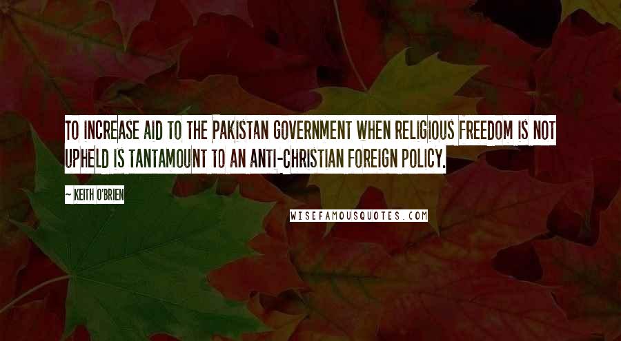 Keith O'Brien Quotes: To increase aid to the Pakistan government when religious freedom is not upheld is tantamount to an anti-Christian foreign policy.